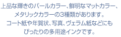 上品な輝きのパールカラー、鮮明なマットカラー、メタリックカラーの３種類があります。コート紙や年賀状、写真、ヴェラム紙などにもぴったりの多用途インクです。
