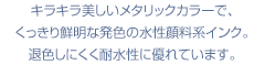 キラキラ美しいメタリックカラーで、くっきり鮮明な発色の水性顔料系インク。退色しにくく耐水性に優れています。
