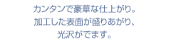 カンタンで豪華な仕上がり。加工した表面が盛りあがり、光沢がでます。