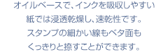 オイルベースで、インクを吸収しやすい紙では浸透乾燥し、速乾性です。スタンプの細かい線もベタ面もくっきりと捺すことができま