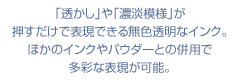 「透かし」や「濃淡模様」が押すだけで表現できる
無色透明なインク。ほかのインクやパウダーとの併用で多彩な表現が可能。