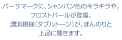 バーサマークに、シャンパン色のキラキラや、フロストパールが登場。濃淡模様（ダブルトーン）が、ほんのりと上品に輝きます。