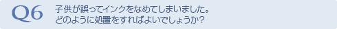 Q6 子供が誤ってインクをなめてしまいました。どのように処置をすればよいでしょうか？