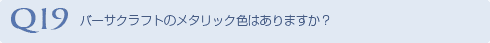 Q19 バーサクラフトのメタリック色はありますか？