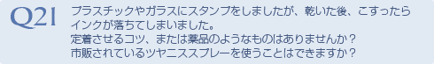 Q21 プラスチックやガラスにスタンプをしましたが、
乾いた後、こすったらインクが落ちてしまいまし
た。定着させるコツ、または薬品のようなものは
ありませんか？市販されているツヤニススプレー
を使うことはできますか？