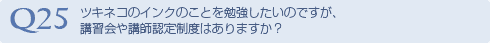 Q25 ツキネコのインクのことを勉強したいのですが、
講習会や講師認定制度はありますか？